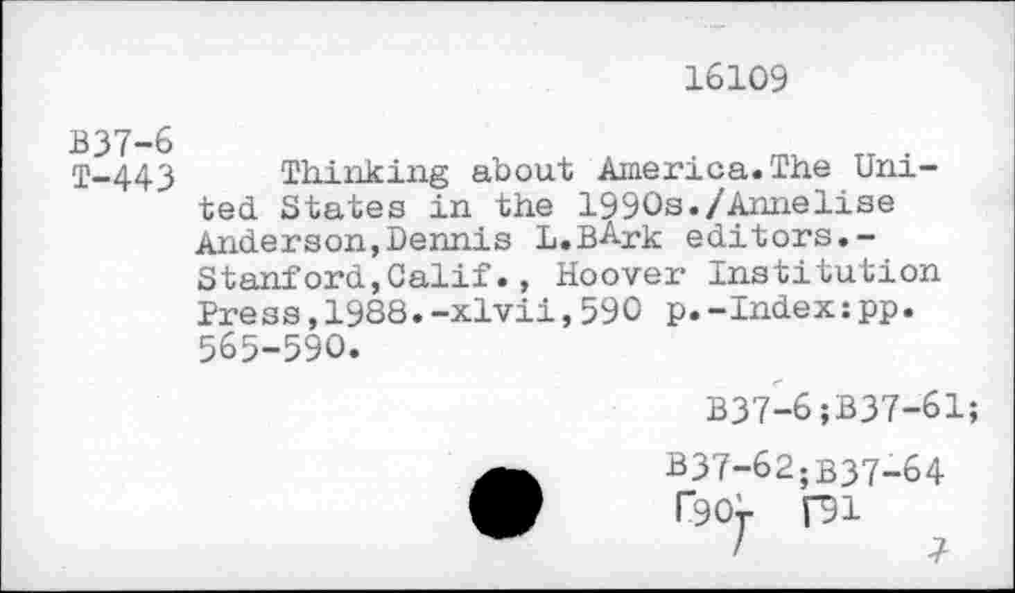 ﻿16109
T—443	Thinking about America.The Uni-
ted States in the 1990s./Annelise Anderson,Dennis L.BArk editors.-Stanford,Calif., Hoover Institution Press,1988.-xlvii,590 p.-Index:pp. 565-590.
B37-6;B37-61;
B37-62;B37-64
T90r Hl